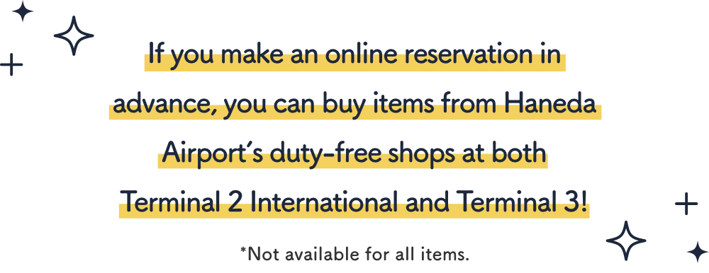 If you make an online reservation in advance, you can buy items from Haneda Airport’s duty-free shops at both Terminal 2 International and Terminal 3!