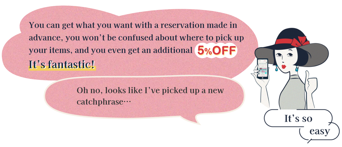 You can get what you want with a reservation made in advance, you won’t be confused about where to pick up your items, and you even get an additional 5% off...It’s fantastic! Oh no, looks like I've picked up a new catchphrase...