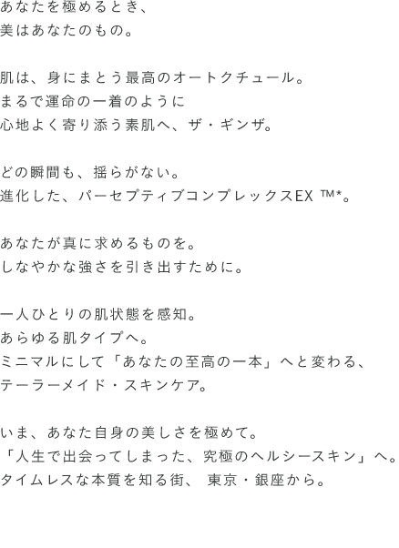 あなたを極めるとき、美はあなたのもの。肌は、身にまとう最高のオートクチュール。まるで運命の一着のように心地よく寄り添う素肌へ、ザ・ギンザ。どの瞬間も、揺らがない。進化した、パーセプティブコンプレックスEX ™*。あなたが真に求めるものを。しなやかな強さを引き出すために。一人ひとりの肌状態を感知。あらゆる肌タイプへ。ミニマルにして「あなたの至高の一本」へと変わる、テーラーメイド・スキンケア。いま、あなた自身の美しさを極めて。「人生で出会ってしまった、究極のヘルシースキン」へ。タイムレスな本質を知る街、 東京・銀座から。