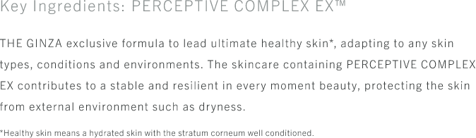 Key Ingredients: PERCEPTIVE COMPLEX EX™ THE GINZA exclusive formula to lead ultimate healthy skin*, adapting to any skin types, conditions and environments. The skincare containing PERCEPTIVE COMPLEX EX contributes to a stable and resilient in every moment beauty, protecting the skin from external environment such as dryness. *Healthy skin means a hydrated skin with the stratum corneum well conditioned.