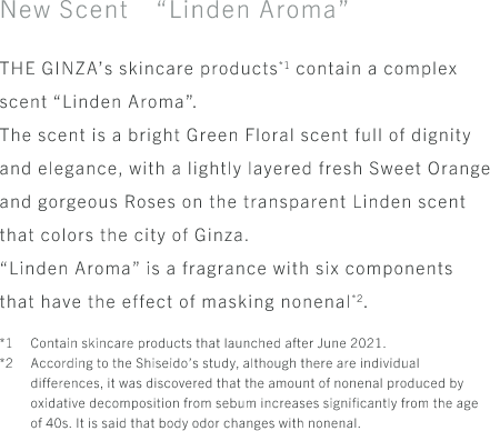 New Scent “Linden Aroma” THE GINZA’s skincare products*1 contain a complex scent “Linden Aroma”. The scent is a bright Green Floral scent full of dignity and elegance, with a lightly layered fresh Sweet Orange and gorgeous Roses on the transparent Linden scent that colors the city of Ginza. “Linden Aroma” is a fragrance with six components that have the effect of masking nonenal*2. *1 Contain skincare products that launched after June 2021. *2 According to the Shiseido’s study, although there are individual differences, it was discovered that the amount of nonenal produced by oxidative decomposition from sebum increases significantly from the age of 40s. It is said that body odor changes with nonenal. 