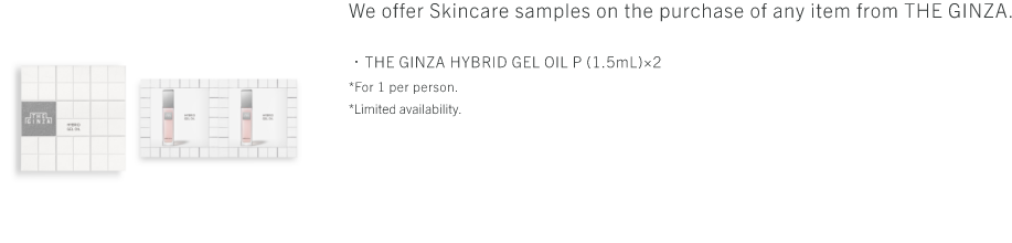 We offer Skincare samples on the purchase of any item from THE GINZA. ・THE GINZA DEEP CLEANSING OIL P (2mL)×1・THE GINZA CLEAMY CLEANSING FOAM P (2g)×2・THE GINZA MOISTURIZING LOTION P (2.5mL)×2・THE GINZA HYBRID GEL OIL P (1.5mL)×2・THE GINZA MOISTURIZING EMULSION P (1.5g)×2・THE GINZA SUPERIOR COTTON P (2sheets) *For 1 per person. *Limited availability.