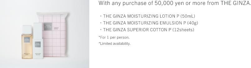 With any purchase of 50,000 yen or more from THE GINZA. ・THE GINZA MOISTURIZING LOTION P (50mL)・THE GINZA MOISTURIZING EMULSION P (40g)・THE GINZA SUPERIOR COTTON P (12sheets) *For 1 per person. *Limited availability.