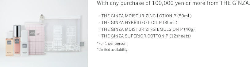 With any purchase of 100,000 yen or more from THE GINZA. ・THE GINZA MOISTURIZING LOTION P (50mL)・THE GINZA HYBRID GEL OIL P (35mL)・THE GINZA MOISTURIZING EMULSION P (40g)・THE GINZA SUPERIOR COTTON P (12sheets) *For 1 per person. *Limited availability.