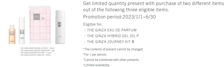 Get limited quantity present with purchase of two different items out of the following three eligible items. Eligible for;・THE GINZA EAU DE PARFUM・THE GINZA HYBRID GEL OIL P・THE GINZA JOURNEY KIT Ⅱ*The contents of present cannot be changed.*For 1 per person.*Cannot be combined with other presents.*Limited availability.